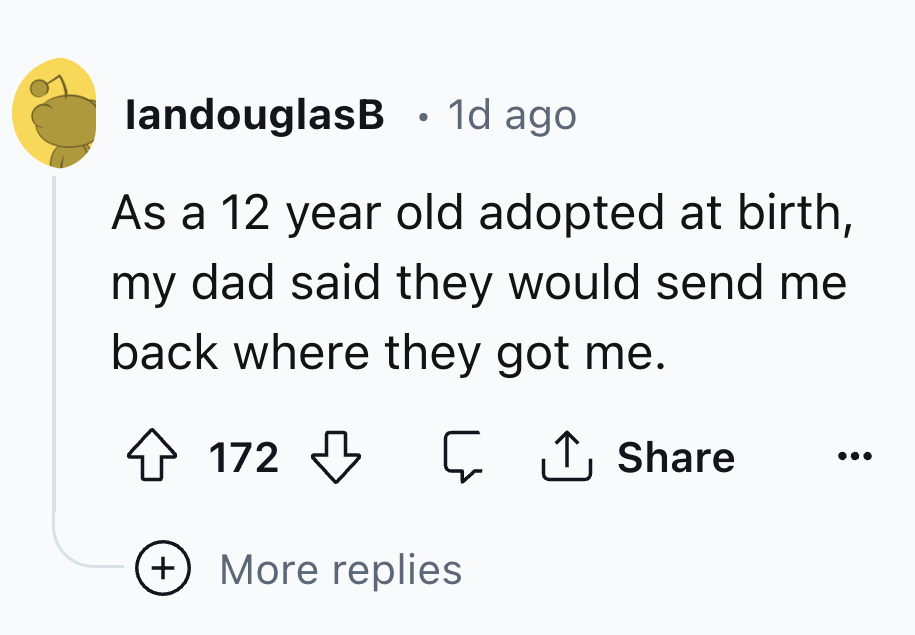 number - landouglasB 1d ago As a 12 year old adopted at birth, my dad said they would send me back where they got me. 172 More replies